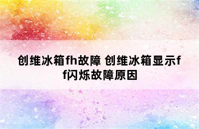 创维冰箱fh故障 创维冰箱显示ff闪烁故障原因